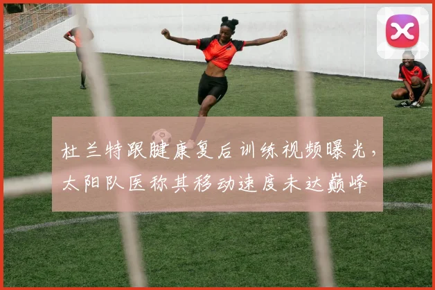 杜兰特跟腱康复后训练视频曝光，太阳队医称其移动速度未达巅峰