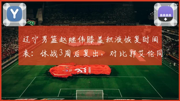 辽宁男篮赵继伟膝盖积液恢复时间表：休战3周后复出，对比郭艾伦同期恢复慢12天