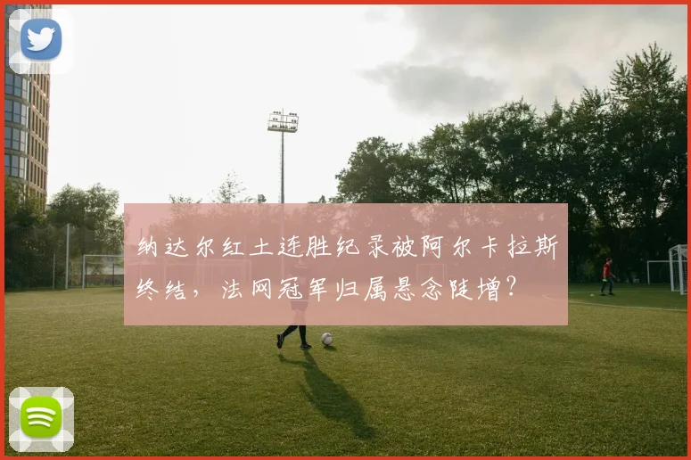 纳达尔红土连胜纪录被阿尔卡拉斯终结，法网冠军归属悬念陡增？